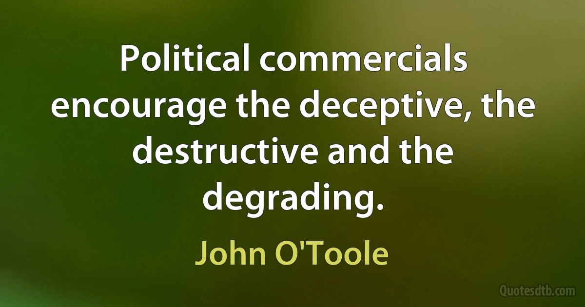 Political commercials encourage the deceptive, the destructive and the degrading. (John O'Toole)