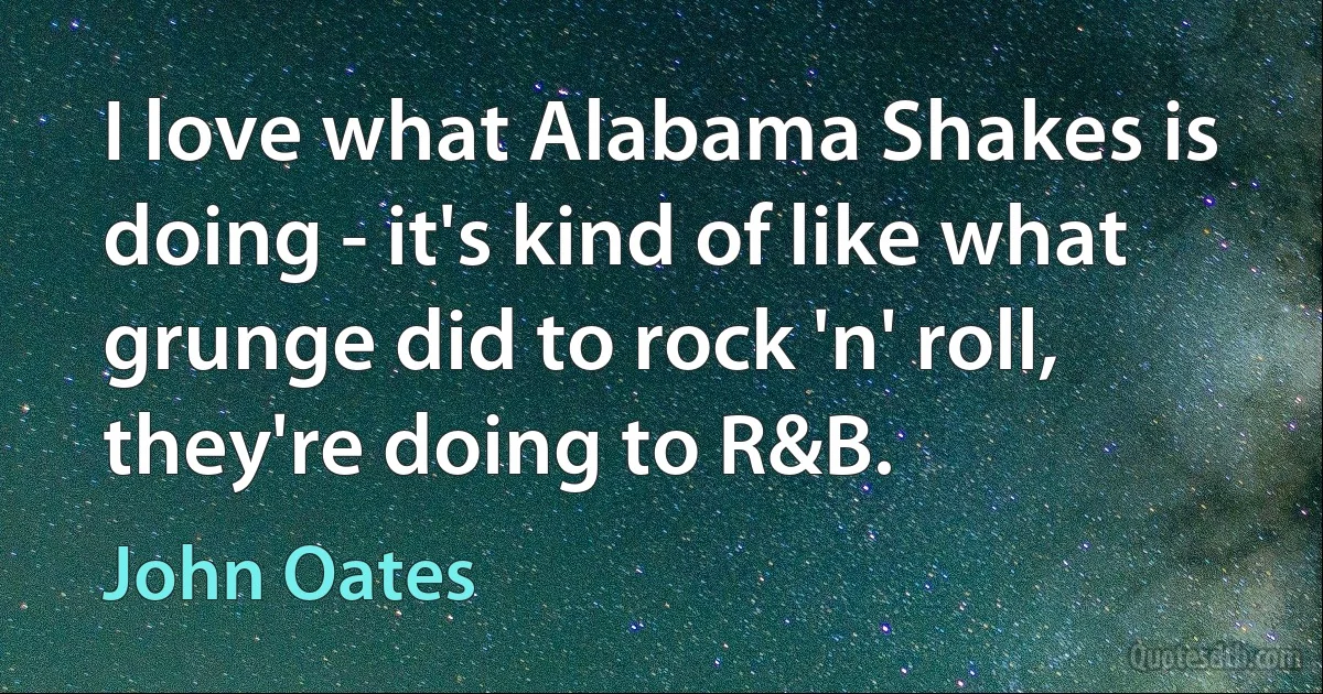 I love what Alabama Shakes is doing - it's kind of like what grunge did to rock 'n' roll, they're doing to R&B. (John Oates)