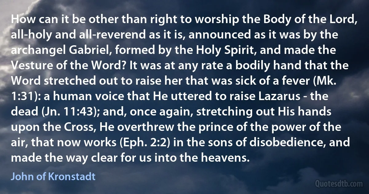 How can it be other than right to worship the Body of the Lord, all-holy and all-reverend as it is, announced as it was by the archangel Gabriel, formed by the Holy Spirit, and made the Vesture of the Word? It was at any rate a bodily hand that the Word stretched out to raise her that was sick of a fever (Mk. 1:31): a human voice that He uttered to raise Lazarus - the dead (Jn. 11:43); and, once again, stretching out His hands upon the Cross, He overthrew the prince of the power of the air, that now works (Eph. 2:2) in the sons of disobedience, and made the way clear for us into the heavens. (John of Kronstadt)