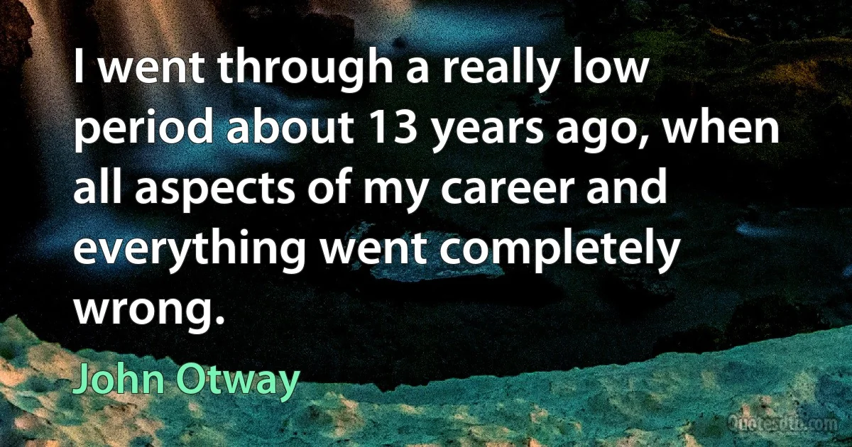 I went through a really low period about 13 years ago, when all aspects of my career and everything went completely wrong. (John Otway)