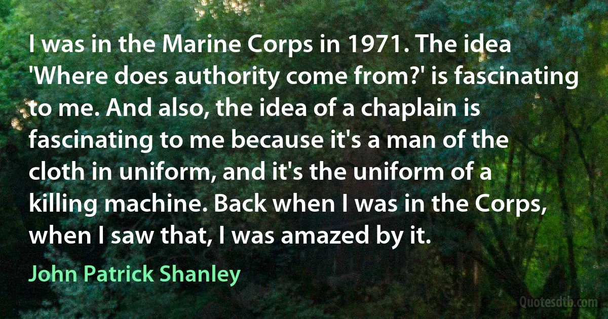 I was in the Marine Corps in 1971. The idea 'Where does authority come from?' is fascinating to me. And also, the idea of a chaplain is fascinating to me because it's a man of the cloth in uniform, and it's the uniform of a killing machine. Back when I was in the Corps, when I saw that, I was amazed by it. (John Patrick Shanley)