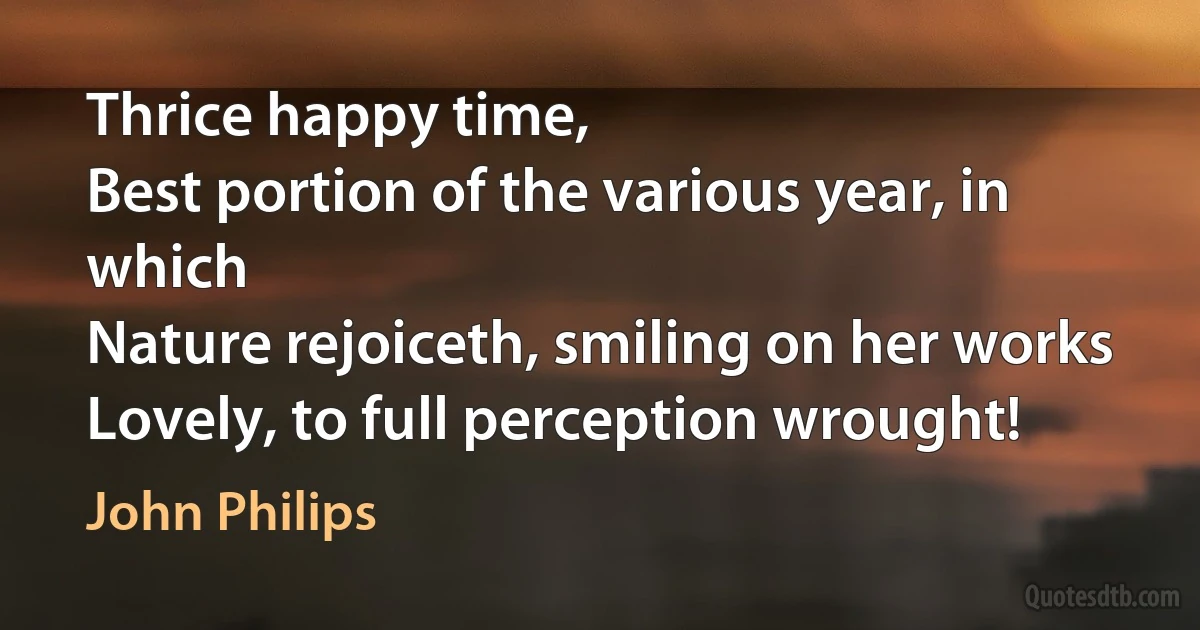 Thrice happy time,
Best portion of the various year, in which
Nature rejoiceth, smiling on her works
Lovely, to full perception wrought! (John Philips)