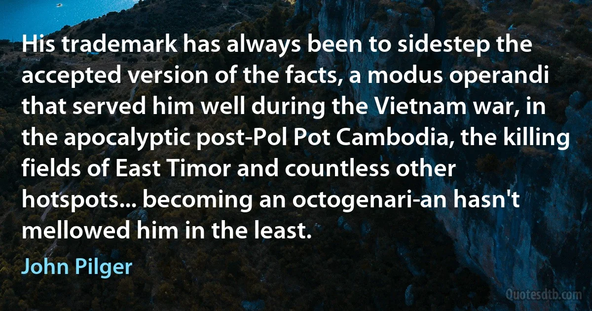 His trademark has always been to sidestep the accepted version of the facts, a modus operandi that served him well during the Vietnam war, in the apocalyptic post-Pol Pot Cambodia, the killing fields of East Timor and countless other hotspots... becoming an octogenari­an hasn't mellowed him in the least. (John Pilger)