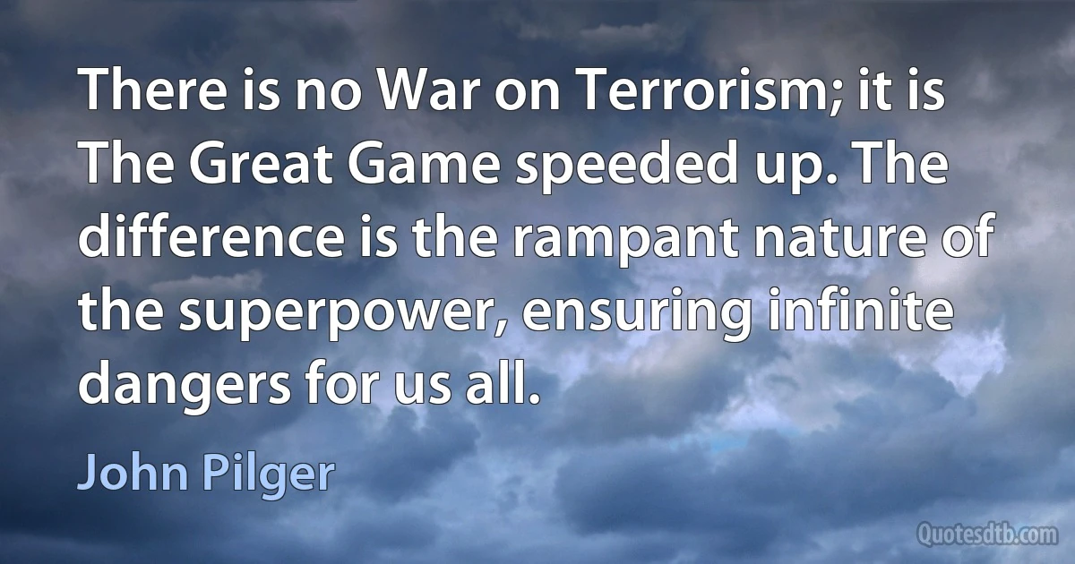 There is no War on Terrorism; it is The Great Game speeded up. The difference is the rampant nature of the superpower, ensuring infinite dangers for us all. (John Pilger)