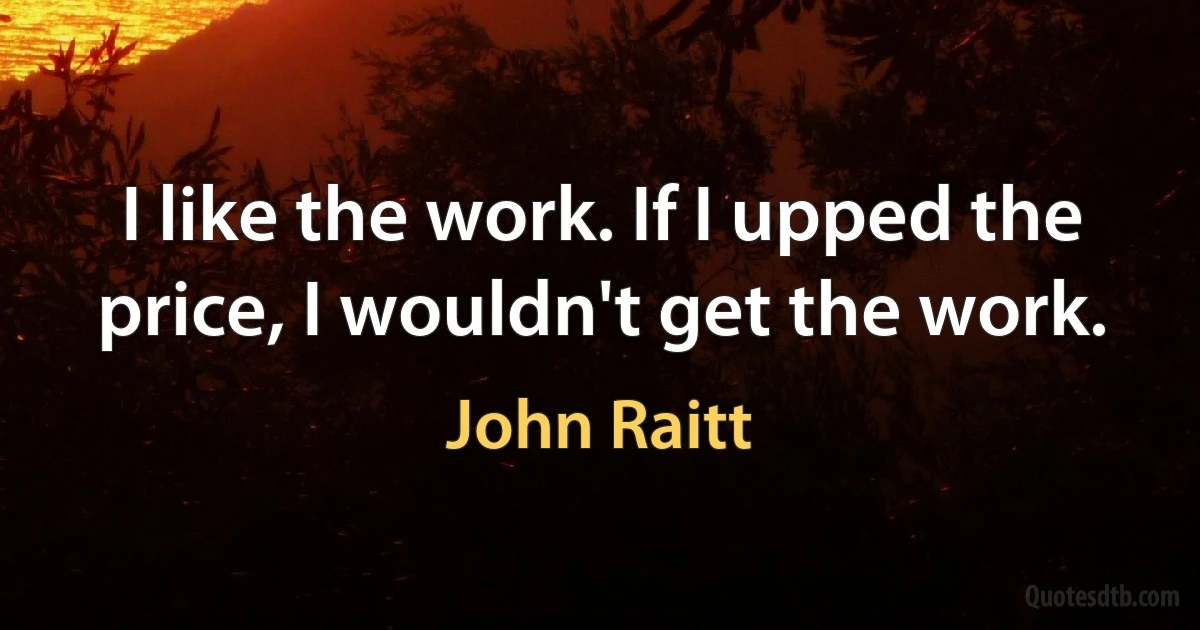 I like the work. If I upped the price, I wouldn't get the work. (John Raitt)