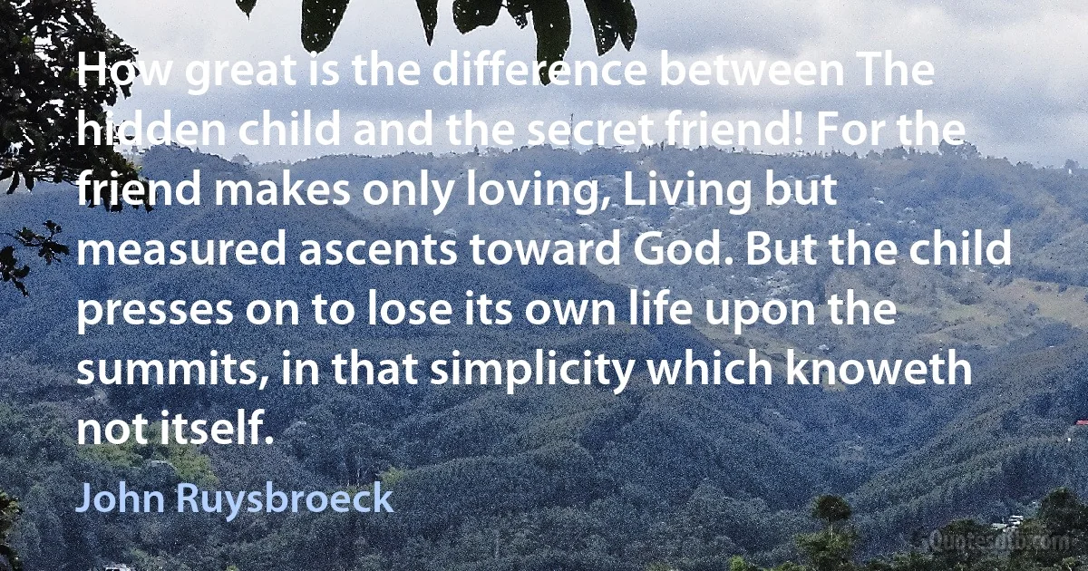 How great is the difference between The hidden child and the secret friend! For the friend makes only loving, Living but measured ascents toward God. But the child presses on to lose its own life upon the summits, in that simplicity which knoweth not itself. (John Ruysbroeck)