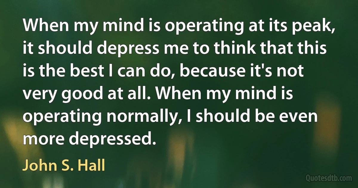 When my mind is operating at its peak, it should depress me to think that this is the best I can do, because it's not very good at all. When my mind is operating normally, I should be even more depressed. (John S. Hall)