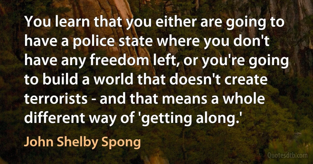 You learn that you either are going to have a police state where you don't have any freedom left, or you're going to build a world that doesn't create terrorists - and that means a whole different way of 'getting along.' (John Shelby Spong)