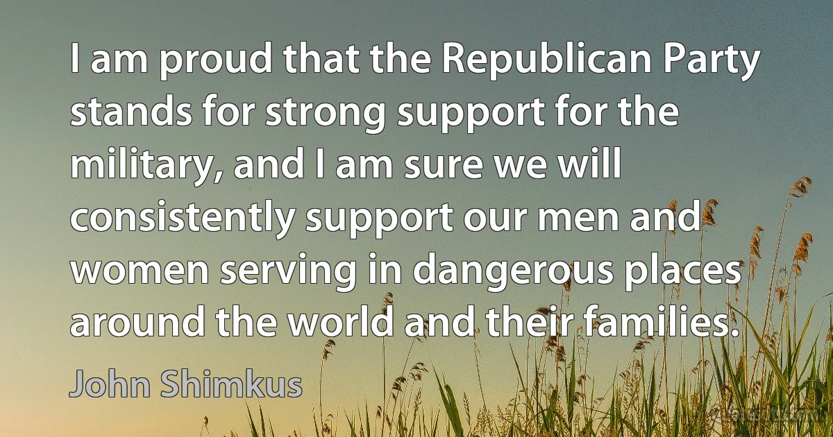 I am proud that the Republican Party stands for strong support for the military, and I am sure we will consistently support our men and women serving in dangerous places around the world and their families. (John Shimkus)