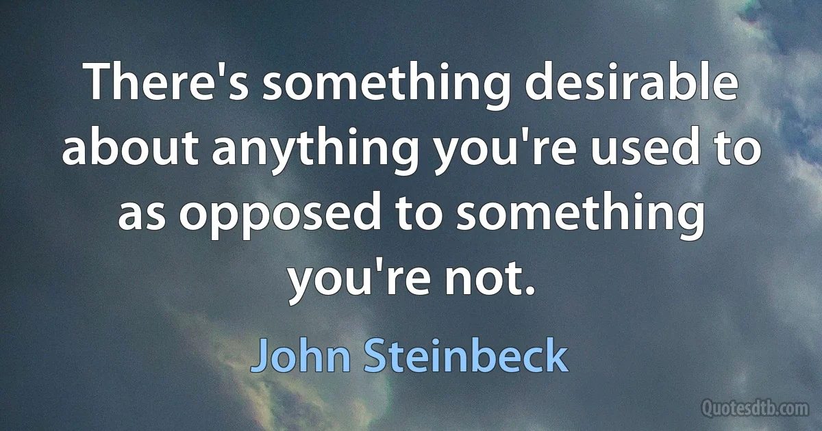 There's something desirable about anything you're used to as opposed to something you're not. (John Steinbeck)