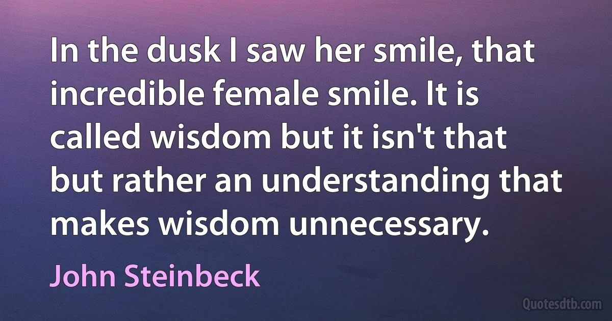 In the dusk I saw her smile, that incredible female smile. It is called wisdom but it isn't that but rather an understanding that makes wisdom unnecessary. (John Steinbeck)