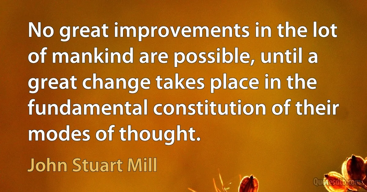 No great improvements in the lot of mankind are possible, until a great change takes place in the fundamental constitution of their modes of thought. (John Stuart Mill)