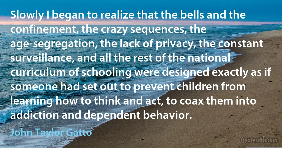 Slowly I began to realize that the bells and the confinement, the crazy sequences, the age-segregation, the lack of privacy, the constant surveillance, and all the rest of the national curriculum of schooling were designed exactly as if someone had set out to prevent children from learning how to think and act, to coax them into addiction and dependent behavior. (John Taylor Gatto)