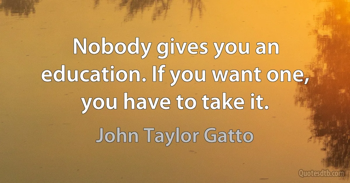 Nobody gives you an education. If you want one, you have to take it. (John Taylor Gatto)