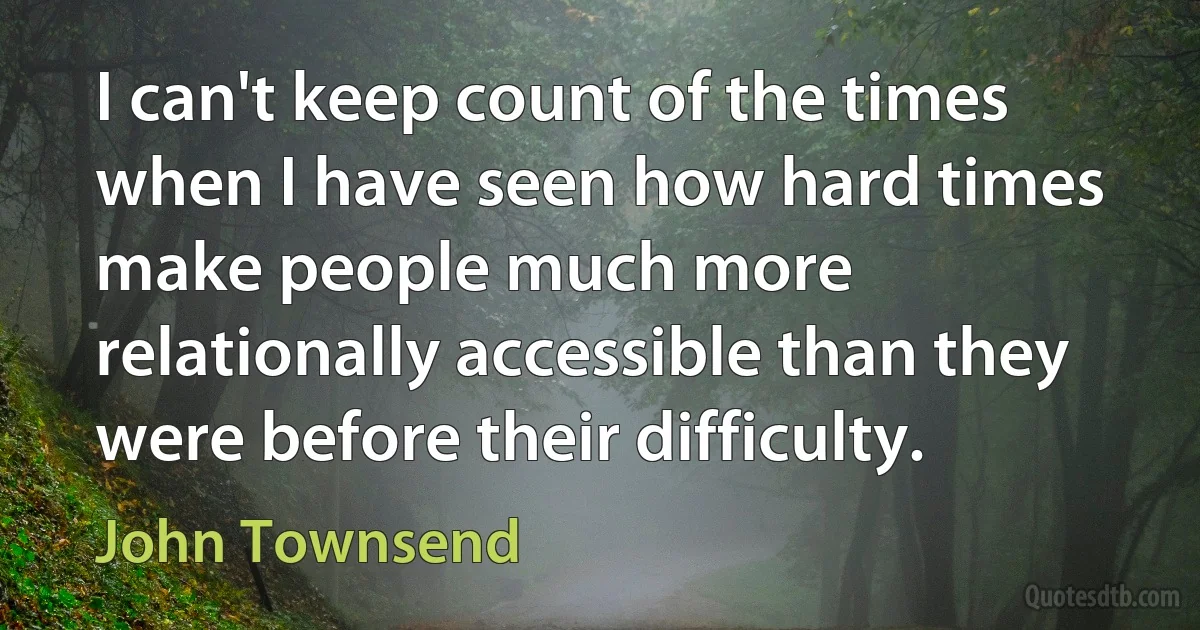 I can't keep count of the times when I have seen how hard times make people much more relationally accessible than they were before their difficulty. (John Townsend)