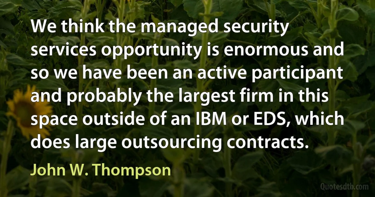 We think the managed security services opportunity is enormous and so we have been an active participant and probably the largest firm in this space outside of an IBM or EDS, which does large outsourcing contracts. (John W. Thompson)