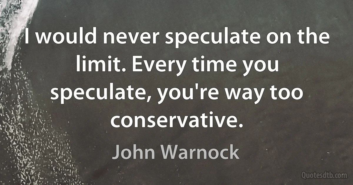 I would never speculate on the limit. Every time you speculate, you're way too conservative. (John Warnock)