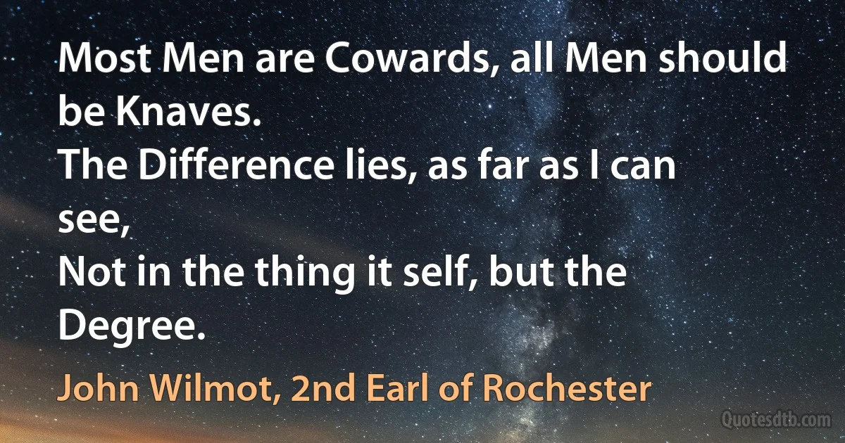 Most Men are Cowards, all Men should be Knaves.
The Difference lies, as far as I can see,
Not in the thing it self, but the Degree. (John Wilmot, 2nd Earl of Rochester)