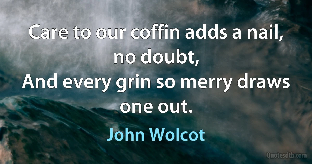 Care to our coffin adds a nail, no doubt,
And every grin so merry draws one out. (John Wolcot)