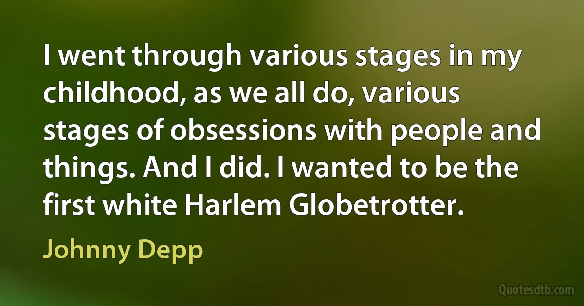 I went through various stages in my childhood, as we all do, various stages of obsessions with people and things. And I did. I wanted to be the first white Harlem Globetrotter. (Johnny Depp)