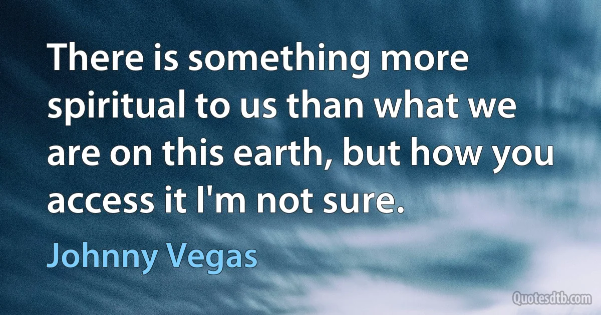 There is something more spiritual to us than what we are on this earth, but how you access it I'm not sure. (Johnny Vegas)