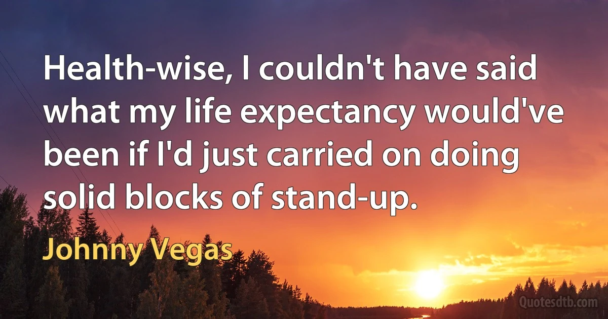 Health-wise, I couldn't have said what my life expectancy would've been if I'd just carried on doing solid blocks of stand-up. (Johnny Vegas)