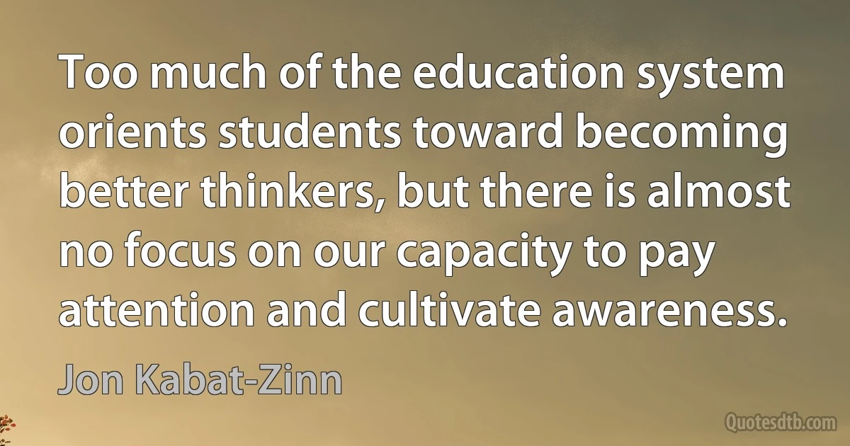 Too much of the education system orients students toward becoming better thinkers, but there is almost no focus on our capacity to pay attention and cultivate awareness. (Jon Kabat-Zinn)