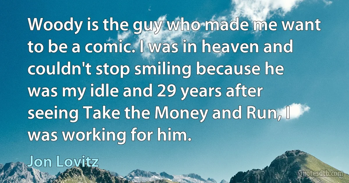 Woody is the guy who made me want to be a comic. I was in heaven and couldn't stop smiling because he was my idle and 29 years after seeing Take the Money and Run, I was working for him. (Jon Lovitz)