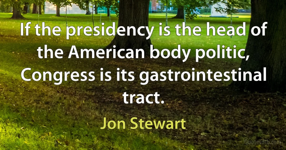 If the presidency is the head of the American body politic, Congress is its gastrointestinal tract. (Jon Stewart)