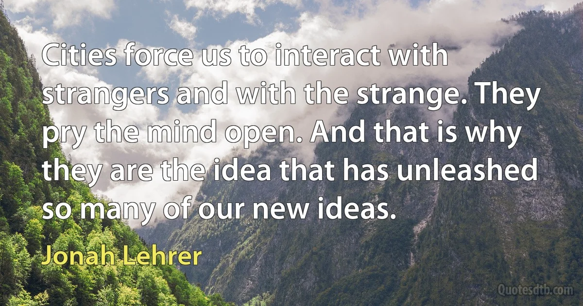 Cities force us to interact with strangers and with the strange. They pry the mind open. And that is why they are the idea that has unleashed so many of our new ideas. (Jonah Lehrer)