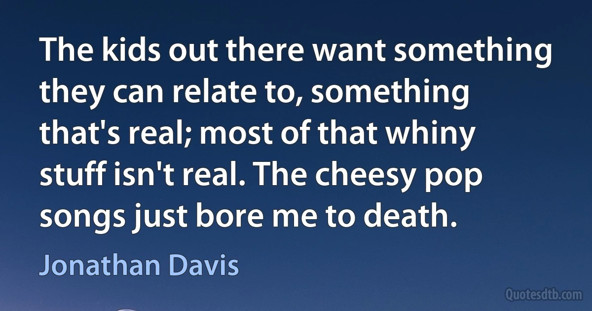 The kids out there want something they can relate to, something that's real; most of that whiny stuff isn't real. The cheesy pop songs just bore me to death. (Jonathan Davis)