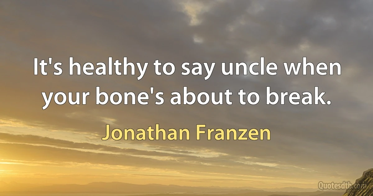 It's healthy to say uncle when your bone's about to break. (Jonathan Franzen)