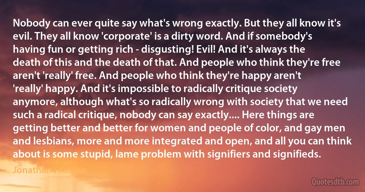 Nobody can ever quite say what's wrong exactly. But they all know it's evil. They all know 'corporate' is a dirty word. And if somebody's having fun or getting rich - disgusting! Evil! And it's always the death of this and the death of that. And people who think they're free aren't 'really' free. And people who think they're happy aren't 'really' happy. And it's impossible to radically critique society anymore, although what's so radically wrong with society that we need such a radical critique, nobody can say exactly.... Here things are getting better and better for women and people of color, and gay men and lesbians, more and more integrated and open, and all you can think about is some stupid, lame problem with signifiers and signifieds. (Jonathan Franzen)
