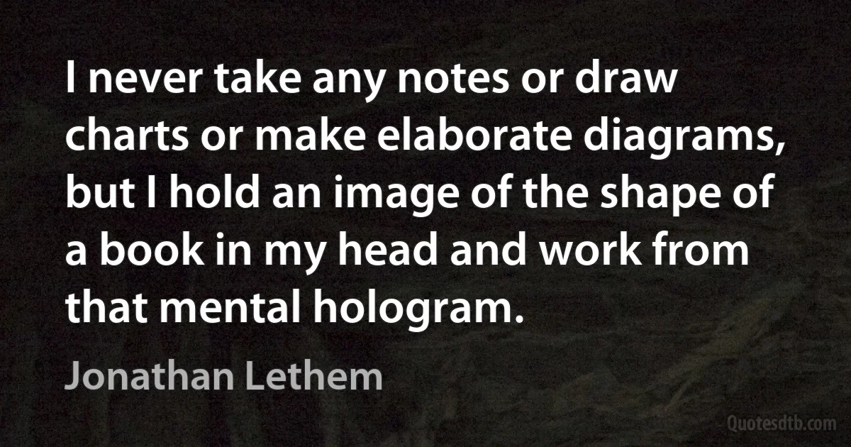 I never take any notes or draw charts or make elaborate diagrams, but I hold an image of the shape of a book in my head and work from that mental hologram. (Jonathan Lethem)