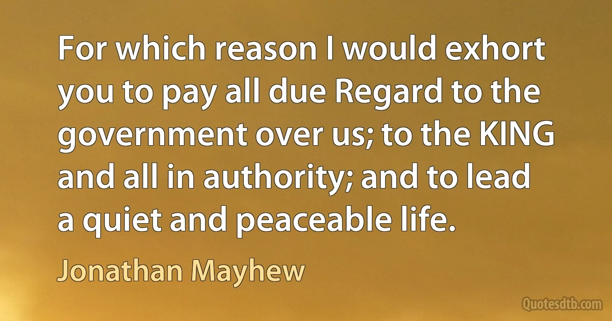 For which reason I would exhort you to pay all due Regard to the government over us; to the KING and all in authority; and to lead a quiet and peaceable life. (Jonathan Mayhew)