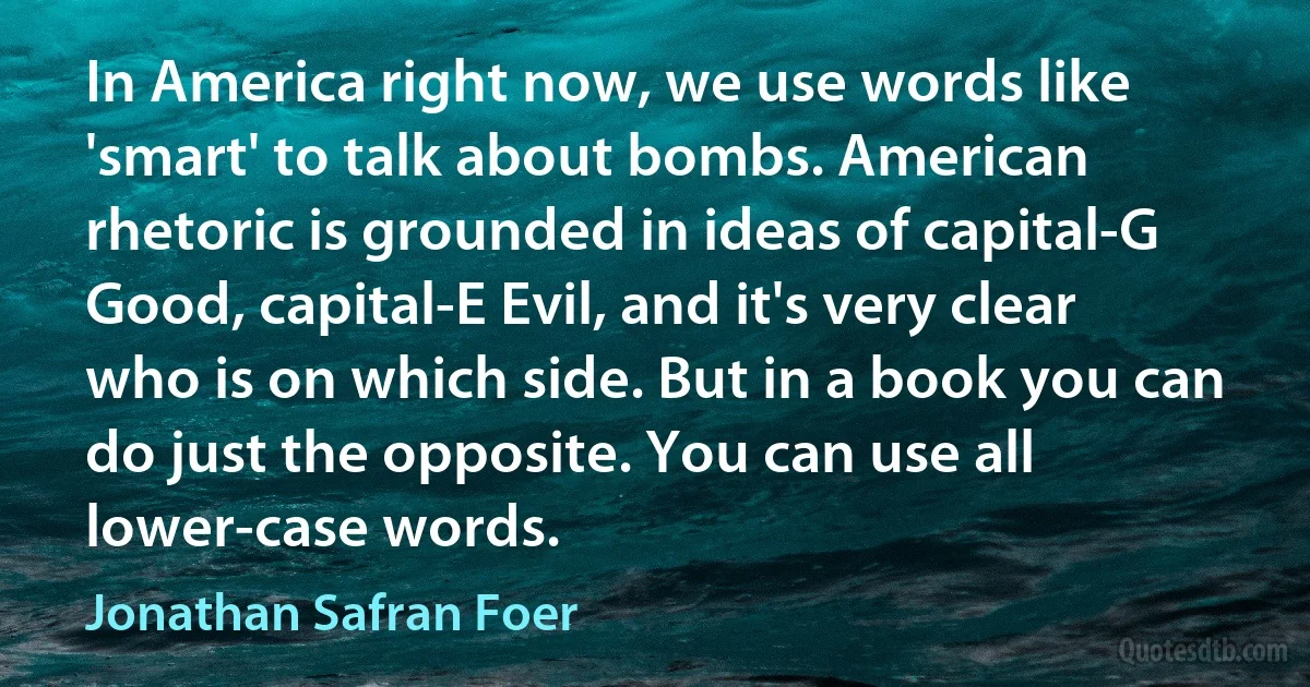 In America right now, we use words like 'smart' to talk about bombs. American rhetoric is grounded in ideas of capital-G Good, capital-E Evil, and it's very clear who is on which side. But in a book you can do just the opposite. You can use all lower-case words. (Jonathan Safran Foer)