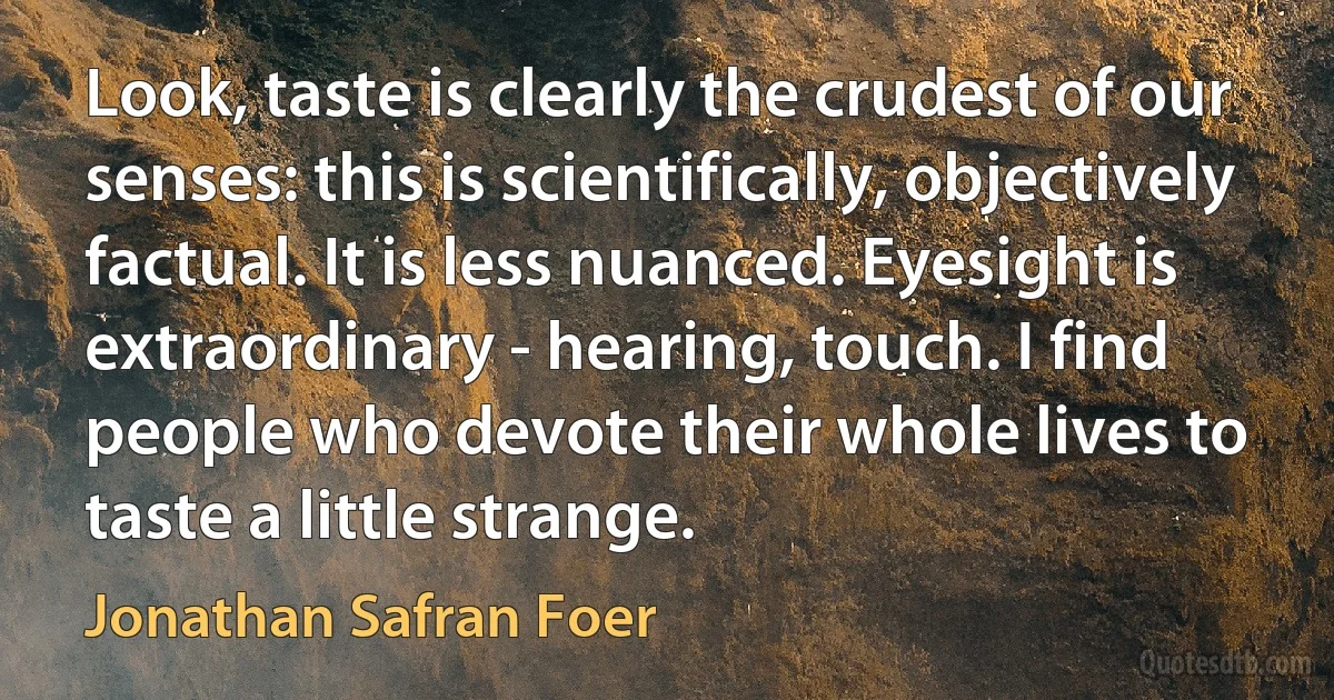 Look, taste is clearly the crudest of our senses: this is scientifically, objectively factual. It is less nuanced. Eyesight is extraordinary - hearing, touch. I find people who devote their whole lives to taste a little strange. (Jonathan Safran Foer)