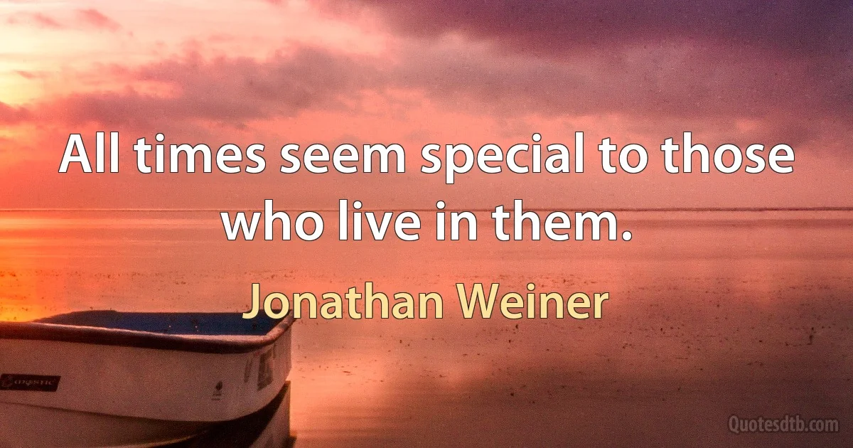 All times seem special to those who live in them. (Jonathan Weiner)