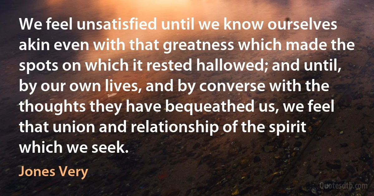 We feel unsatisfied until we know ourselves akin even with that greatness which made the spots on which it rested hallowed; and until, by our own lives, and by converse with the thoughts they have bequeathed us, we feel that union and relationship of the spirit which we seek. (Jones Very)