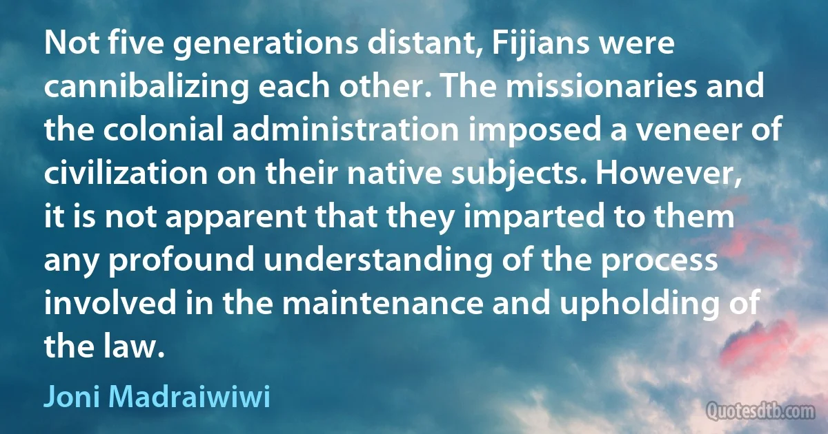 Not five generations distant, Fijians were cannibalizing each other. The missionaries and the colonial administration imposed a veneer of civilization on their native subjects. However, it is not apparent that they imparted to them any profound understanding of the process involved in the maintenance and upholding of the law. (Joni Madraiwiwi)