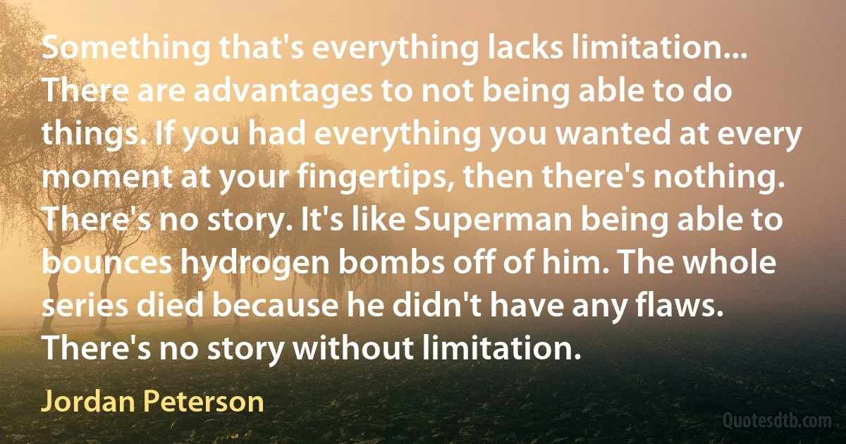 Something that's everything lacks limitation... There are advantages to not being able to do things. If you had everything you wanted at every moment at your fingertips, then there's nothing. There's no story. It's like Superman being able to bounces hydrogen bombs off of him. The whole series died because he didn't have any flaws. There's no story without limitation. (Jordan Peterson)