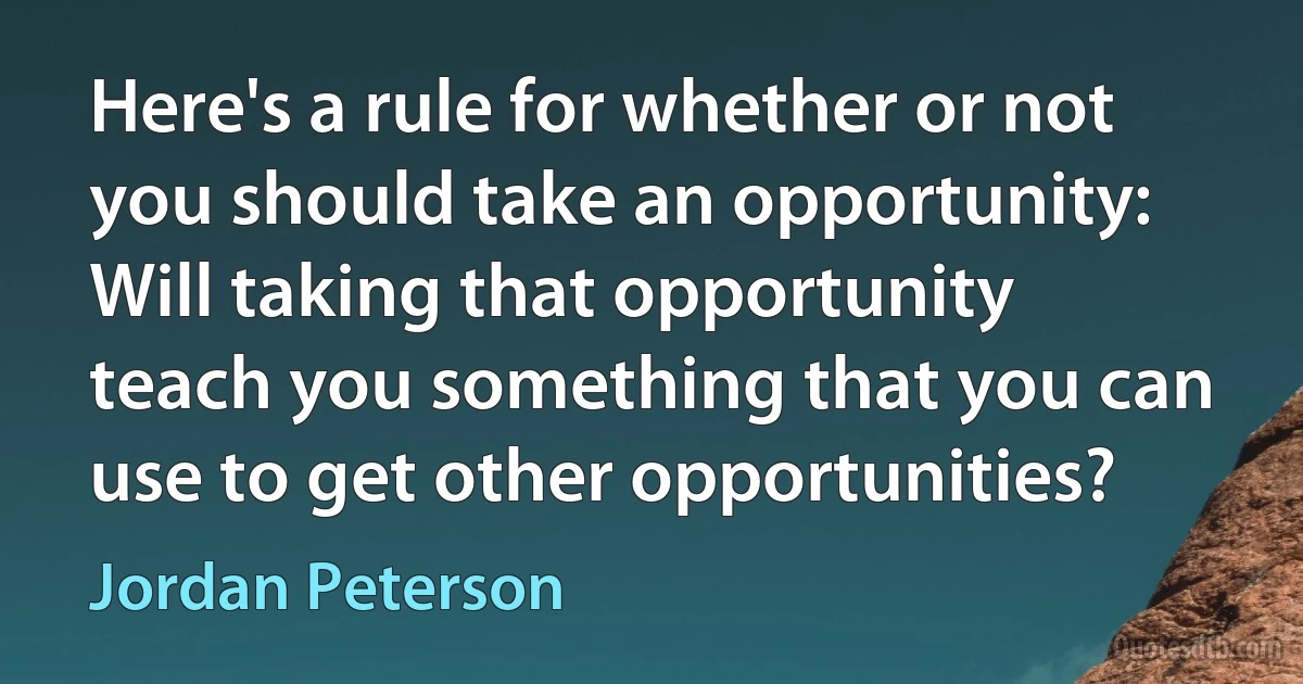 Here's a rule for whether or not you should take an opportunity: Will taking that opportunity teach you something that you can use to get other opportunities? (Jordan Peterson)