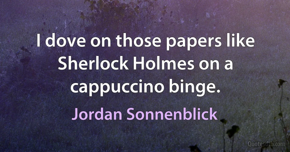 I dove on those papers like Sherlock Holmes on a cappuccino binge. (Jordan Sonnenblick)