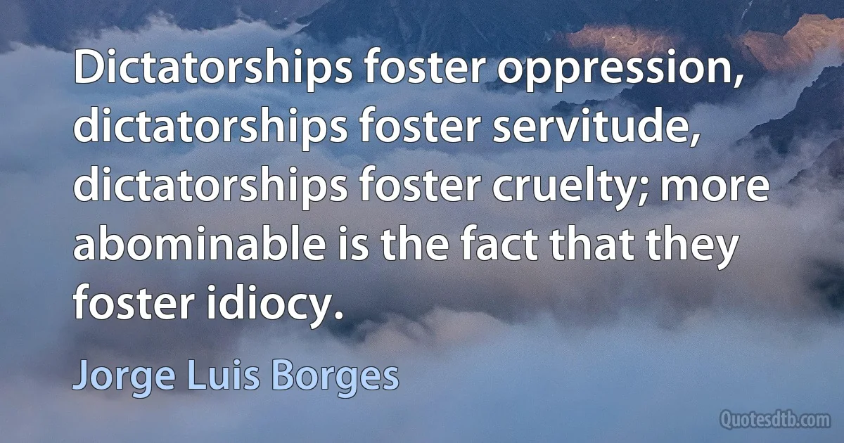 Dictatorships foster oppression, dictatorships foster servitude, dictatorships foster cruelty; more abominable is the fact that they foster idiocy. (Jorge Luis Borges)