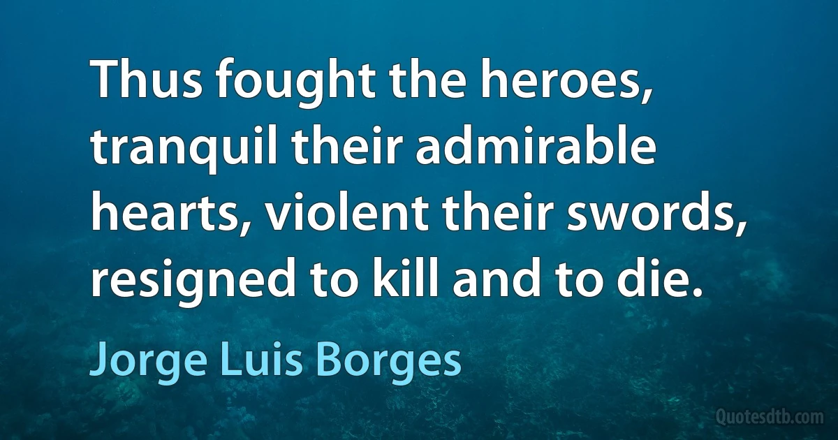 Thus fought the heroes, tranquil their admirable hearts, violent their swords, resigned to kill and to die. (Jorge Luis Borges)