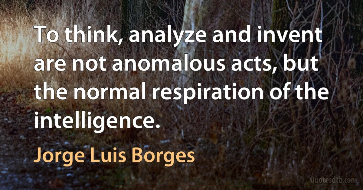 To think, analyze and invent are not anomalous acts, but the normal respiration of the intelligence. (Jorge Luis Borges)