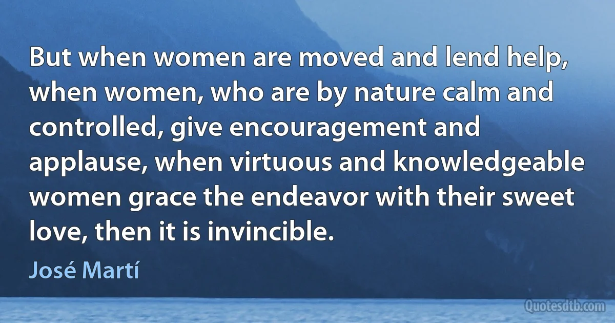 But when women are moved and lend help, when women, who are by nature calm and controlled, give encouragement and applause, when virtuous and knowledgeable women grace the endeavor with their sweet love, then it is invincible. (José Martí)