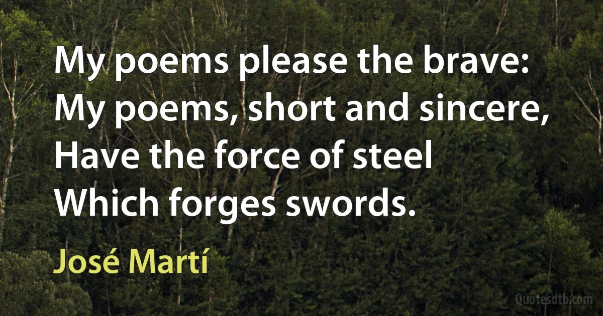 My poems please the brave:
My poems, short and sincere,
Have the force of steel
Which forges swords. (José Martí)