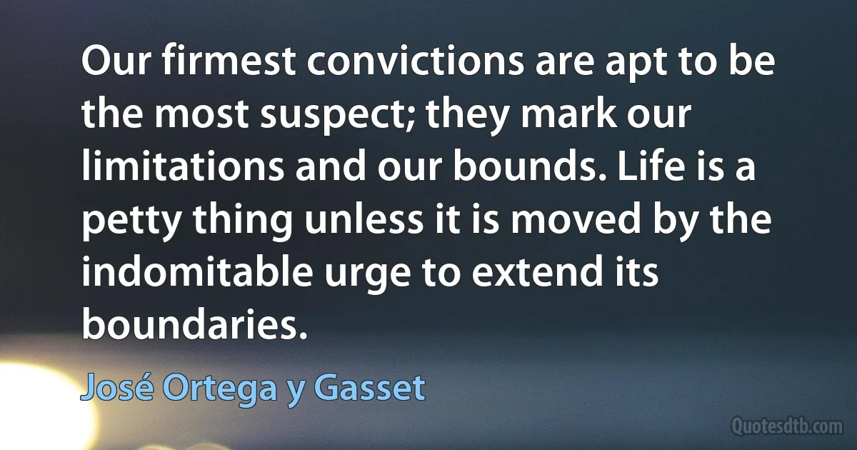 Our firmest convictions are apt to be the most suspect; they mark our limitations and our bounds. Life is a petty thing unless it is moved by the indomitable urge to extend its boundaries. (José Ortega y Gasset)