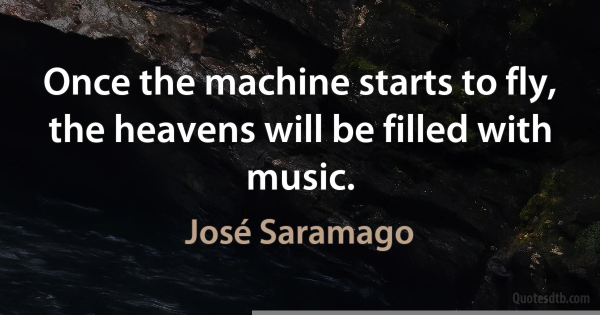 Once the machine starts to fly, the heavens will be filled with music. (José Saramago)